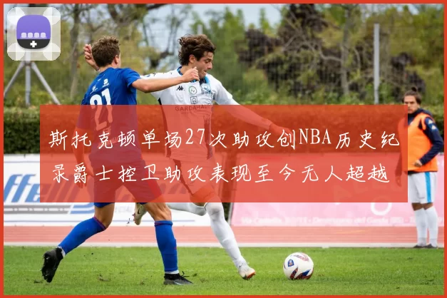 斯托克顿单场27次助攻创NBA历史纪录爵士控卫助攻表现至今无人超越