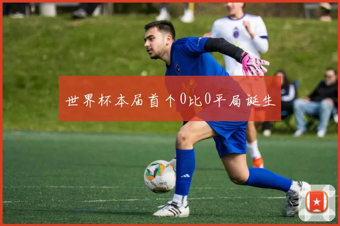 世界杯本届首个0比0平局诞生
