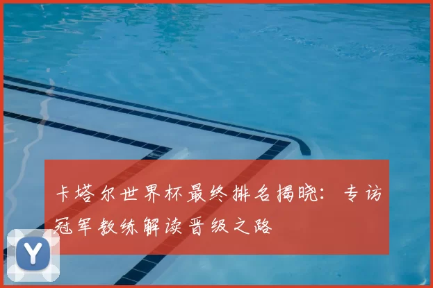 卡塔尔世界杯最终排名揭晓:专访冠军教练解读晋级之路