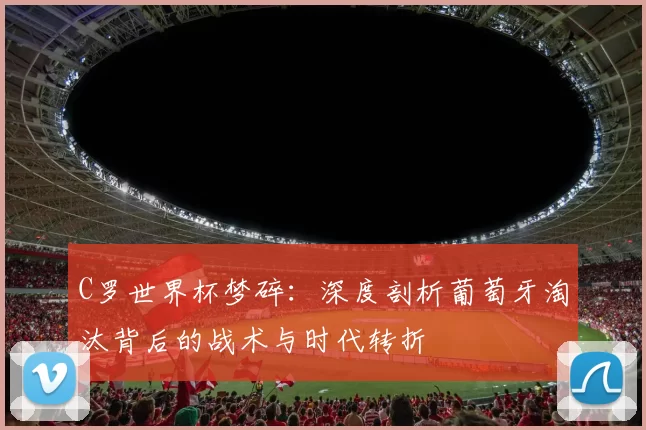 C罗世界杯梦碎：深度剖析葡萄牙淘汰背后的战术与时代转折