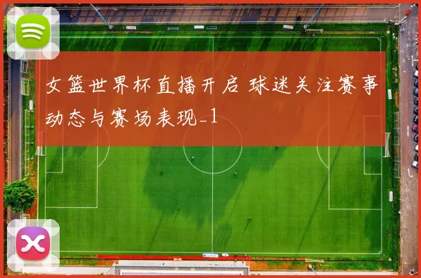 女篮世界杯直播开启 球迷关注赛事动态与赛场表现_1