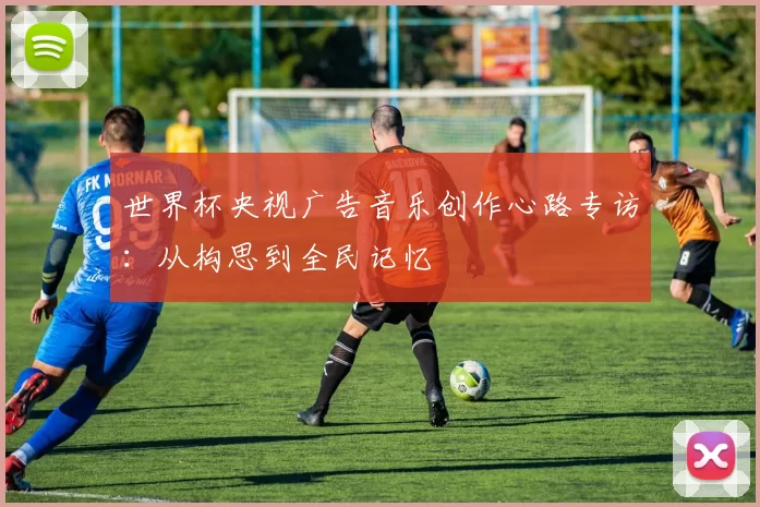世界杯央视广告音乐创作心路专访:从构思到全民记忆