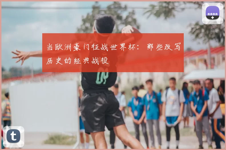 当欧洲豪门征战世界杯:那些改写历史的经典战役
