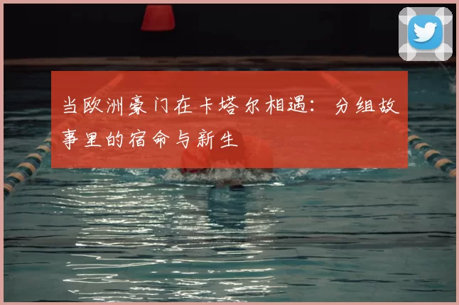 当欧洲豪门在卡塔尔相遇:分组故事里的宿命与新生