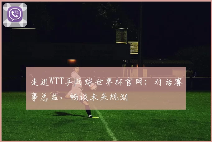 走进WTT乒乓球世界杯官网:对话赛事总监,畅谈未来规划