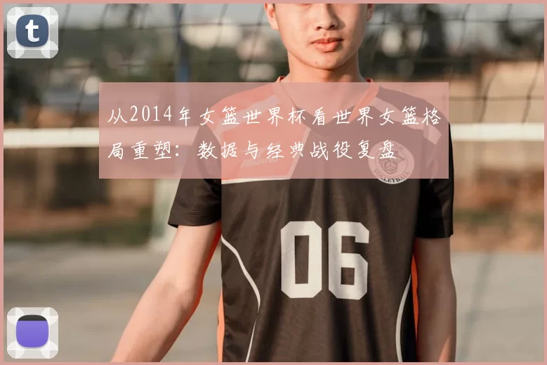 从2014年女篮世界杯看世界女篮格局重塑：数据与经典战役复盘