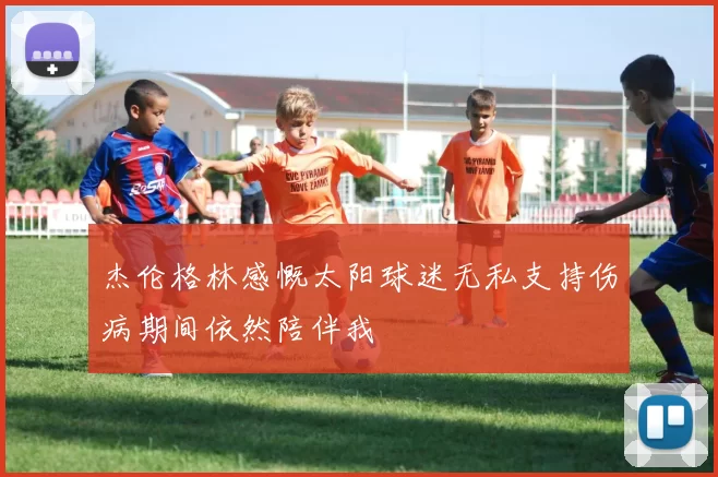 杰伦格林感慨太阳球迷无私支持伤病期间依然陪伴我