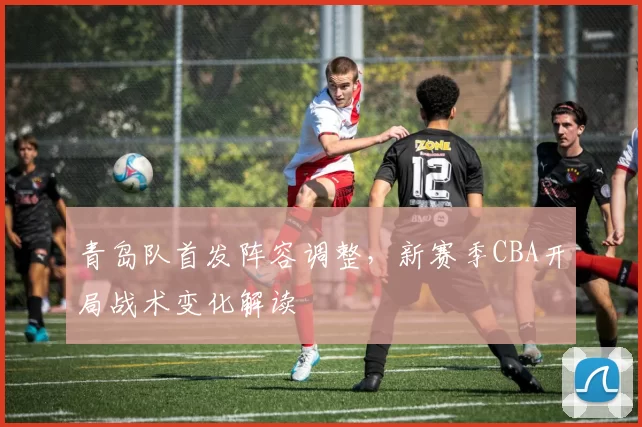 青岛队首发阵容调整,新赛季CBA开局战术变化解读