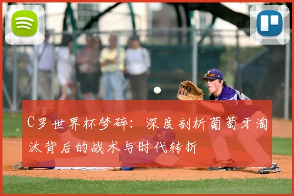 C罗世界杯梦碎:深度剖析葡萄牙淘汰背后的战术与时代转折