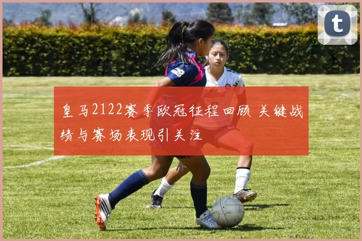 皇马2122赛季欧冠征程回顾 关键战绩与赛场表现引关注