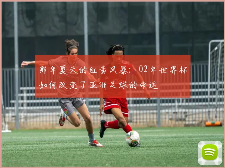那年夏天的红黄风暴：02年世界杯如何改变了亚洲足球的命运