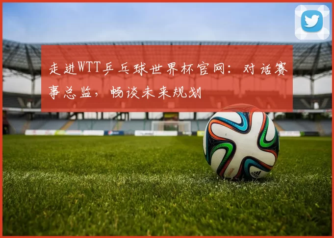 走进WTT乒乓球世界杯官网：对话赛事总监，畅谈未来规划