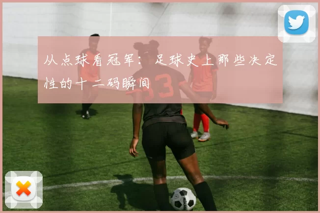 从点球看冠军：足球史上那些决定性的十二码瞬间