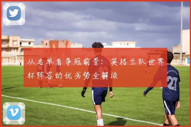 从名单看争冠前景:英格兰队世界杯阵容的优劣势全解读