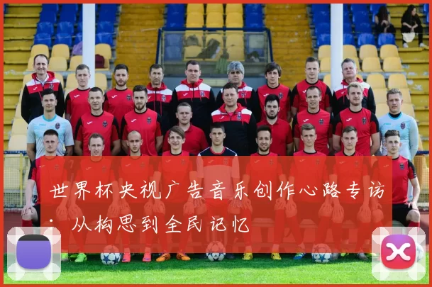 世界杯央视广告音乐创作心路专访:从构思到全民记忆