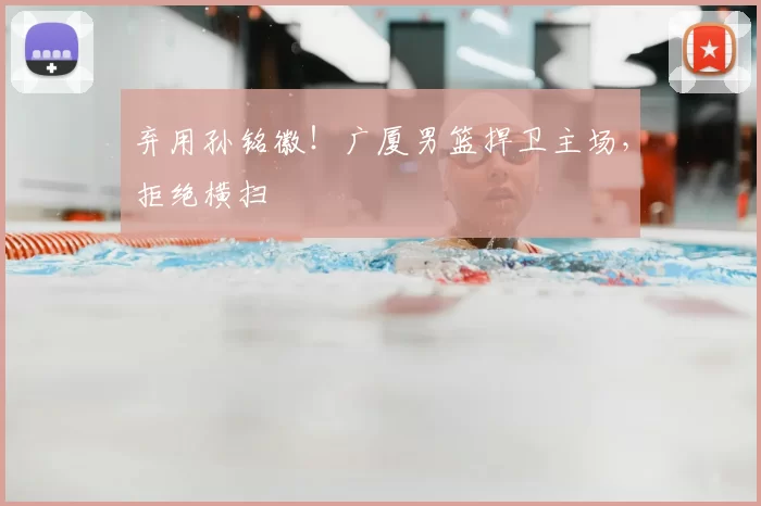 弃用孙铭徽！广厦男篮捍卫主场，拒绝横扫