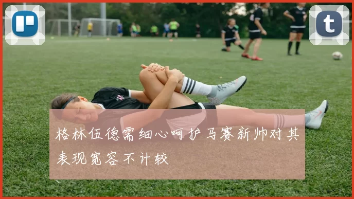 格林伍德需细心呵护马赛新帅对其表现宽容不计较