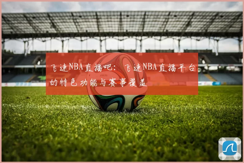 飞速NBA直播吧：飞速NBA直播平台的特色功能与赛事覆盖