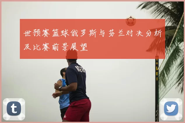 世预赛篮球俄罗斯与芬兰对决分析及比赛前景展望