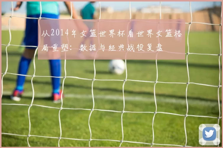 从2014年女篮世界杯看世界女篮格局重塑:数据与经典战役复盘