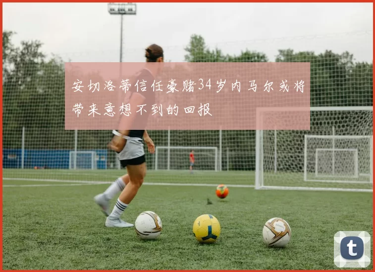 安切洛蒂信任豪赌34岁内马尔或将带来意想不到的回报