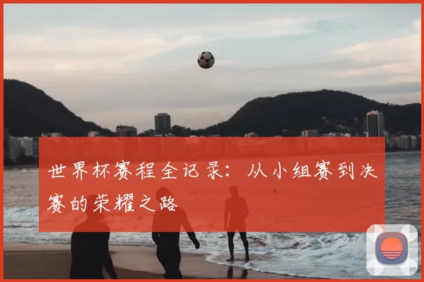 世界杯赛程全记录:从小组赛到决赛的荣耀之路
