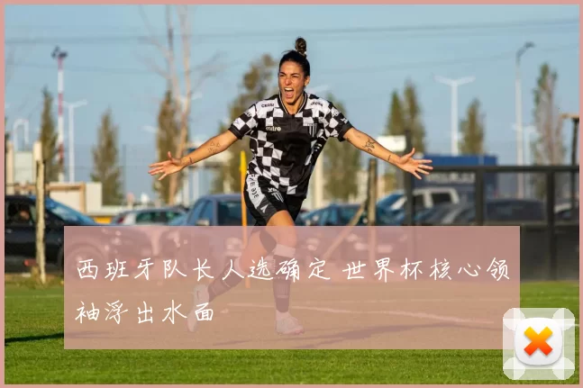 西班牙队长人选确定 世界杯核心领袖浮出水面