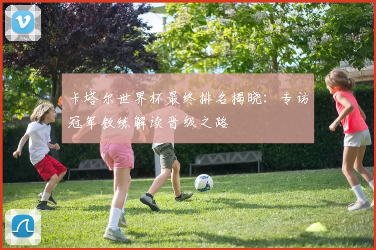 卡塔尔世界杯最终排名揭晓:专访冠军教练解读晋级之路