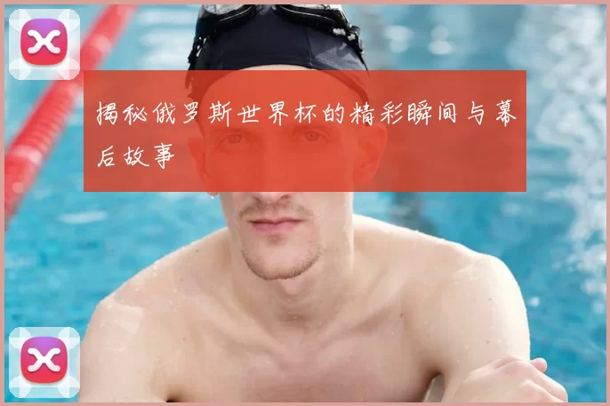 揭秘俄罗斯世界杯的精彩瞬间与幕后故事