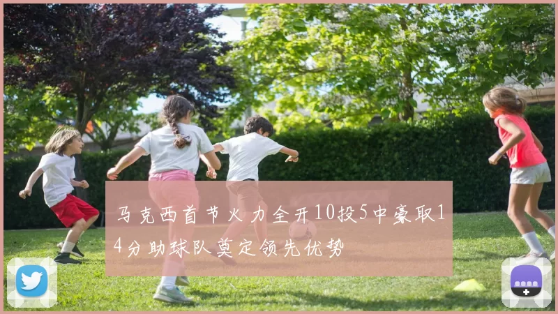 马克西首节火力全开10投5中豪取14分助球队奠定领先优势