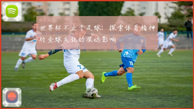 世界杯不止于足球:探索体育精神对全球文化的深远影响