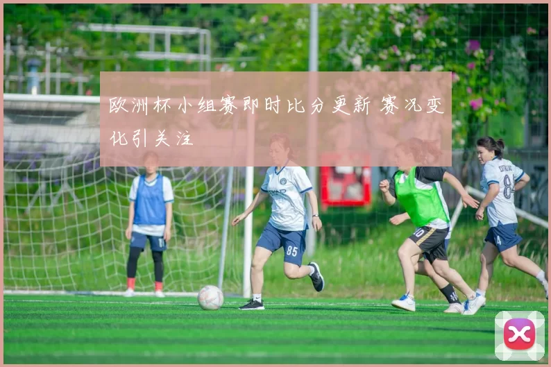 欧洲杯小组赛即时比分更新 赛况变化引关注