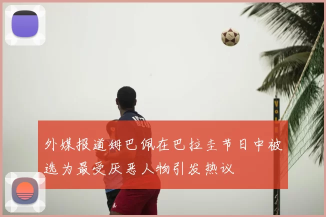 外媒报道姆巴佩在巴拉圭节日中被选为最受厌恶人物引发热议