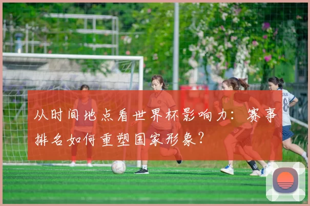 从时间地点看世界杯影响力:赛事排名如何重塑国家形象?