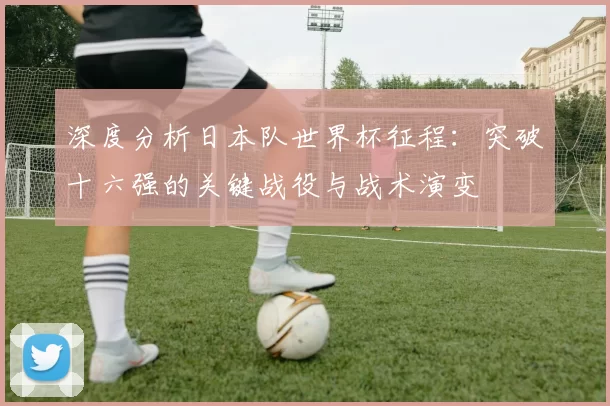 深度分析日本队世界杯征程：突破十六强的关键战役与战术演变