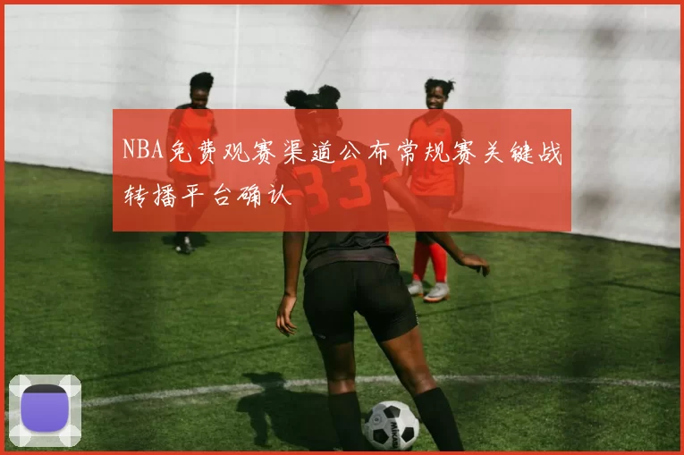 NBA免费观赛渠道公布常规赛关键战转播平台确认