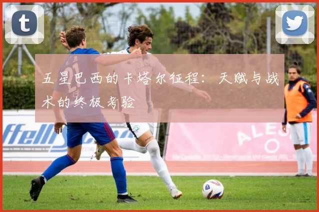 五星巴西的卡塔尔征程：天赋与战术的终极考验