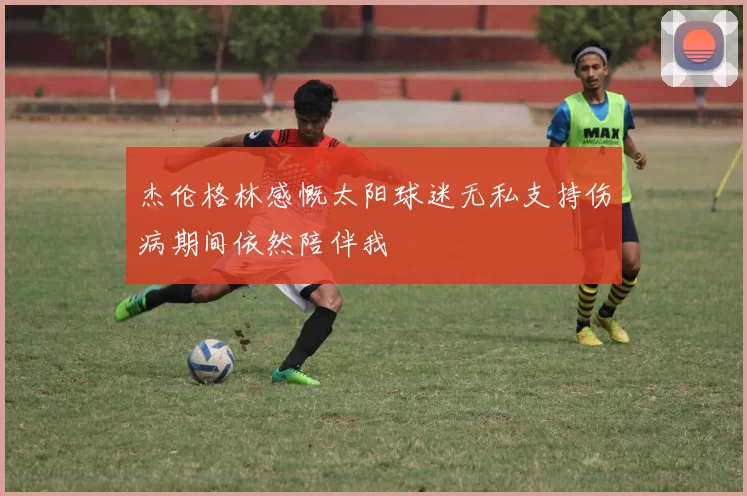 杰伦格林感慨太阳球迷无私支持伤病期间依然陪伴我