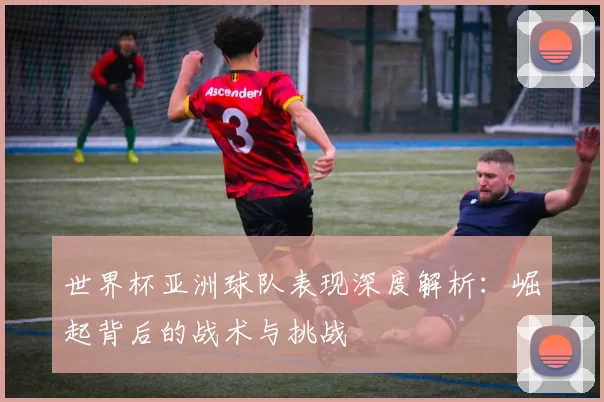 世界杯亚洲球队表现深度解析:崛起背后的战术与挑战