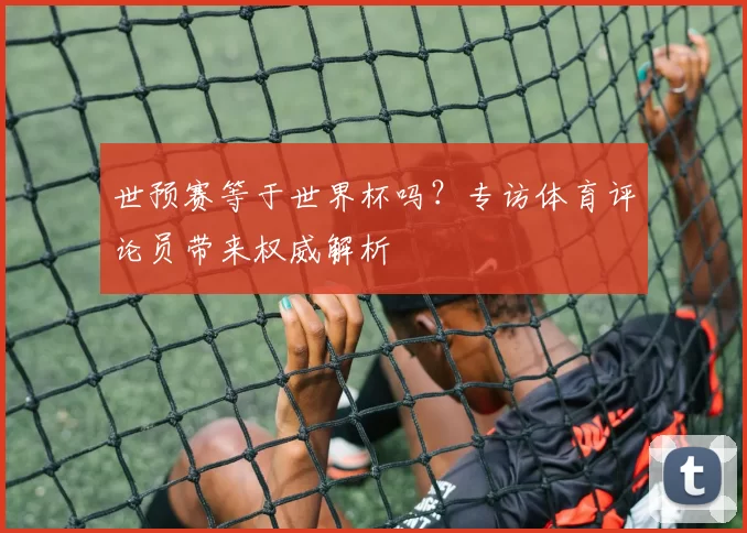 世预赛等于世界杯吗？专访体育评论员带来权威解析