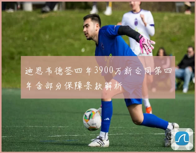 迪恩韦德签四年3900万新合同第四年含部分保障条款解析