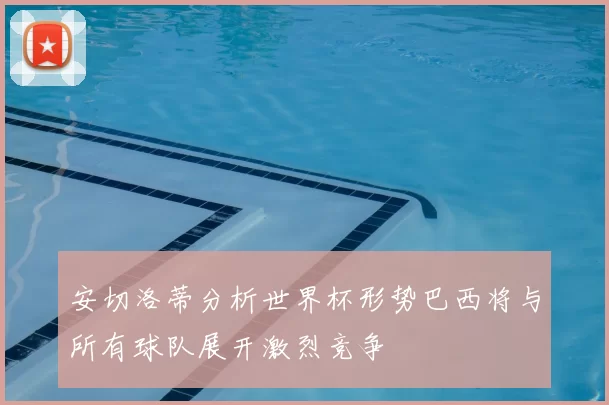 安切洛蒂分析世界杯形势巴西将与所有球队展开激烈竞争