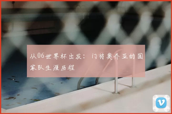 从06世界杯出发:门将奥乔亚的国家队生涯历程