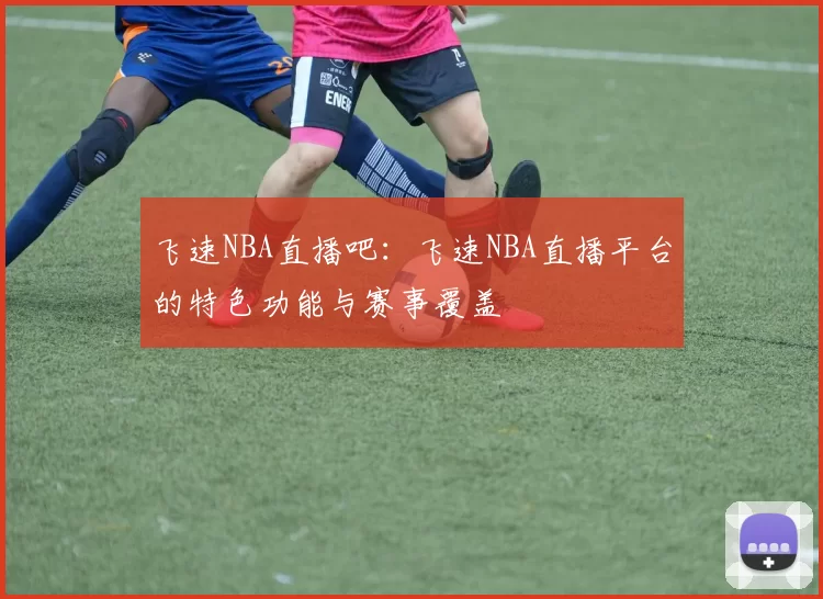 飞速NBA直播吧：飞速NBA直播平台的特色功能与赛事覆盖