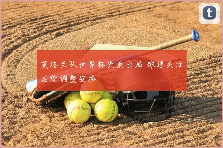英格兰队世界杯失利出局 球迷关注后续调整安排