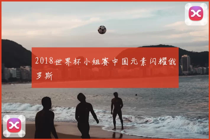 2018世界杯小组赛中国元素闪耀俄罗斯