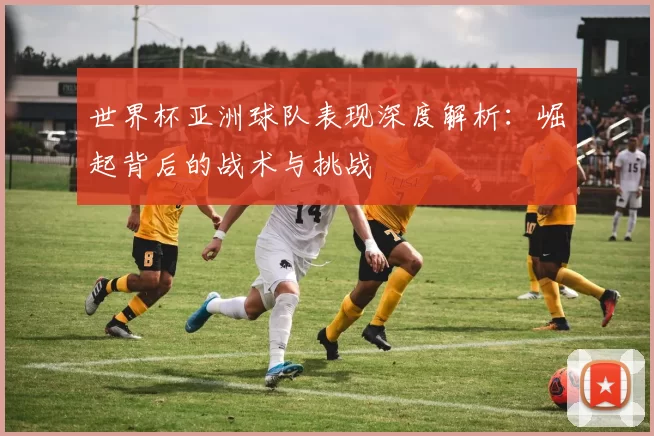 世界杯亚洲球队表现深度解析:崛起背后的战术与挑战