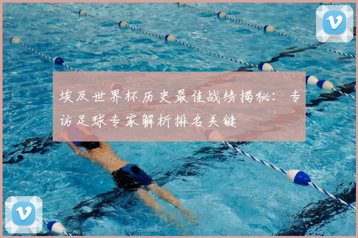 埃及世界杯历史最佳战绩揭秘:专访足球专家解析排名关键