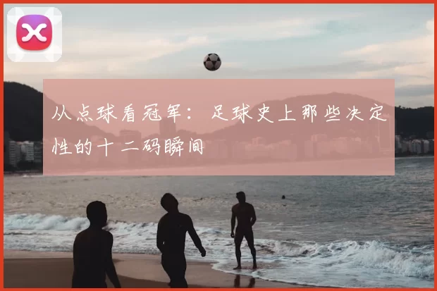 从点球看冠军:足球史上那些决定性的十二码瞬间